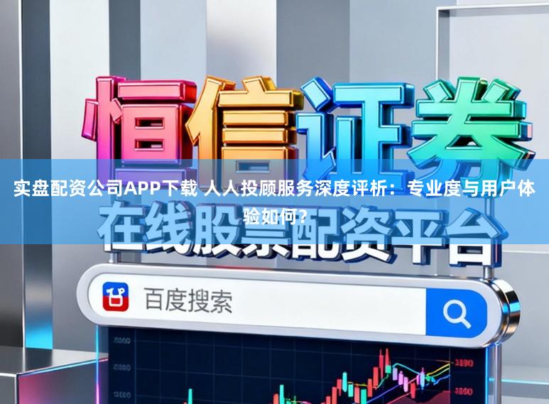 实盘配资公司APP下载 人人投顾服务深度评析:专业度与用户体验如何?